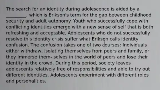 The search for an identity during adolescence is aided by a _________, which is Erikson's term for the gap between childhood security and adult autonomy. Youth who successfully cope with conflicting identities emerge with a new sense of self that is both refreshing and acceptable. Adolescents who do not successfully resolve this identity crisis suffer what Erikson calls identity confusion. The confusion takes one of two courses: Individuals either withdraw, isolating themselves from peers and family, or they immerse them- selves in the world of peers and lose their identity in the crowd. During this period, society leaves adolescents relatively free of responsibilities and able to try out different identities. Adolescents experiment with different roles and personalities.