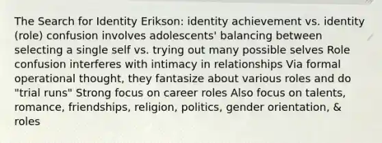 The Search for Identity Erikson: identity achievement vs. identity (role) confusion involves adolescents' balancing between selecting a single self vs. trying out many possible selves Role confusion interferes with intimacy in relationships Via formal operational thought, they fantasize about various roles and do "trial runs" Strong focus on career roles Also focus on talents, romance, friendships, religion, politics, gender orientation, & roles