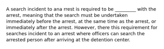 A search incident to ana rrest is required to be _________ with the arrest, meaning that the search must be undertaken immediately before the arrest, at the same time as the arrest, or immediately after the arrest. However, there this requirement for searches incident to an arrest where officers can search the arrested person after arriving at the detention center.