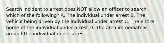 Search incident to arrest does NOT allow an officer to search which of the following? A. The individual under arrest B. The vehicle being driven by the individual under arrest C. The entire home of the individual under arrest D. The area immediately around the individual under arrest