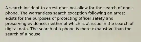 A search incident to arrest does not allow for the search of one's phone. The warrantless search exception following an arrest exists for the purposes of protecting officer safety and preserving evidence, neither of which is at issue in the search of digital data. The search of a phone is more exhaustive than the search of a house