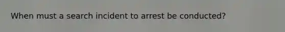 When must a search incident to arrest be conducted?