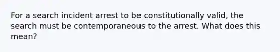 For a search incident arrest to be constitutionally valid, the search must be contemporaneous to the arrest. What does this mean?