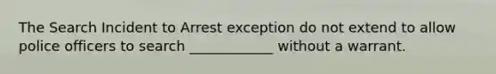 The Search Incident to Arrest exception do not extend to allow police officers to search ____________ without a warrant.