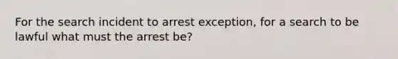 For the search incident to arrest exception, for a search to be lawful what must the arrest be?