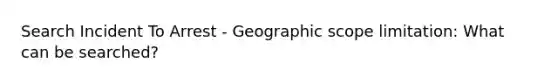 Search Incident To Arrest - Geographic scope limitation: What can be searched?