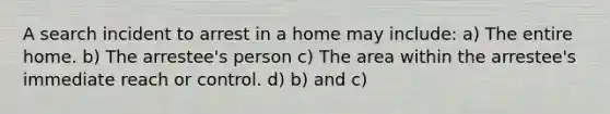 A search incident to arrest in a home may include: a) The entire home. b) The arrestee's person c) The area within the arrestee's immediate reach or control. d) b) and c)