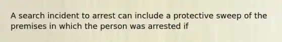 A search incident to arrest can include a protective sweep of the premises in which the person was arrested if