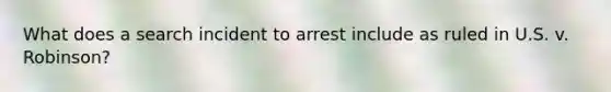 What does a search incident to arrest include as ruled in U.S. v. Robinson?