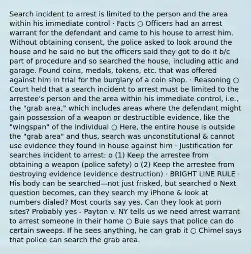 Search incident to arrest is limited to the person and the area within his immediate control · Facts ○ Officers had an arrest warrant for the defendant and came to his house to arrest him. Without obtaining consent, the police asked to look around the house and he said no but the officers said they got to do it b/c part of procedure and so searched the house, including attic and garage. Found coins, medals, tokens, etc. that was offered against him in trial for the burglary of a coin shop. · Reasoning ○ Court held that a search incident to arrest must be limited to the arrestee's person and the area within his immediate control, i.e., the "grab area," which includes areas where the defendant might gain possession of a weapon or destructible evidence, like the "wingspan" of the individual ○ Here, the entire house is outside the "grab area" and thus, search was unconstitutional & cannot use evidence they found in house against him · Justification for searches incident to arrest: o (1) Keep the arrestee from obtaining a weapon (police safety) o (2) Keep the arrestee from destroying evidence (evidence destruction) · BRIGHT LINE RULE · His body can be searched—not just frisked, but searched o Next question becomes, can they search my iPhone & look at numbers dialed? Most courts say yes. Can they look at porn sites? Probably yes - Payton v. NY tells us we need arrest warrant to arrest someone in their home ○ Buie says that police can do certain sweeps. If he sees anything, he can grab it ○ Chimel says that police can search the grab area.