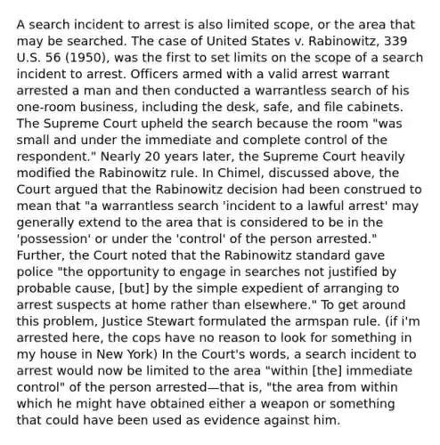 A search incident to arrest is also limited scope, or the area that may be searched. The case of United States v. Rabinowitz, 339 U.S. 56 (1950), was the first to set limits on the scope of a search incident to arrest. Officers armed with a valid arrest warrant arrested a man and then conducted a warrantless search of his one-room business, including the desk, safe, and file cabinets. The Supreme Court upheld the search because the room "was small and under the immediate and complete control of the respondent." Nearly 20 years later, the Supreme Court heavily modified the Rabinowitz rule. In Chimel, discussed above, the Court argued that the Rabinowitz decision had been construed to mean that "a warrantless search 'incident to a lawful arrest' may generally extend to the area that is considered to be in the 'possession' or under the 'control' of the person arrested." Further, the Court noted that the Rabinowitz standard gave police "the opportunity to engage in searches not justified by probable cause, [but] by the simple expedient of arranging to arrest suspects at home rather than elsewhere." To get around this problem, Justice Stewart formulated the armspan rule. (if i'm arrested here, the cops have no reason to look for something in my house in New York) In the Court's words, a search incident to arrest would now be limited to the area "within [the] immediate control" of the person arrested—that is, "the area from within which he might have obtained either a weapon or something that could have been used as evidence against him.