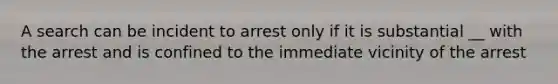 A search can be incident to arrest only if it is substantial __ with the arrest and is confined to the immediate vicinity of the arrest