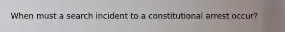 When must a search incident to a constitutional arrest occur?