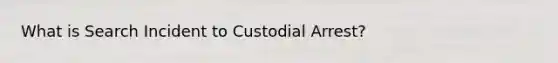 What is Search Incident to Custodial Arrest?