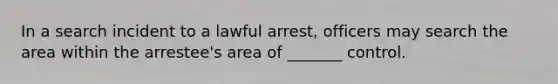 In a search incident to a lawful arrest, officers may search the area within the arrestee's area of _______ control.