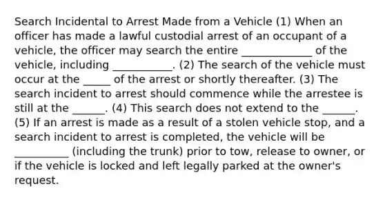 Search Incidental to Arrest Made from a Vehicle (1) When an officer has made a lawful custodial arrest of an occupant of a vehicle, the officer may search the entire _____________ of the vehicle, including ___________. (2) The search of the vehicle must occur at the _____ of the arrest or shortly thereafter. (3) The search incident to arrest should commence while the arrestee is still at the ______. (4) This search does not extend to the ______. (5) If an arrest is made as a result of a stolen vehicle stop, and a search incident to arrest is completed, the vehicle will be __________ (including the trunk) prior to tow, release to owner, or if the vehicle is locked and left legally parked at the owner's request.