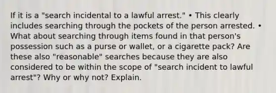 If it is a "search incidental to a lawful arrest." • This clearly includes searching through the pockets of the person arrested. • What about searching through items found in that person's possession such as a purse or wallet, or a cigarette pack? Are these also "reasonable" searches because they are also considered to be within the scope of "search incident to lawful arrest"? Why or why not? Explain.