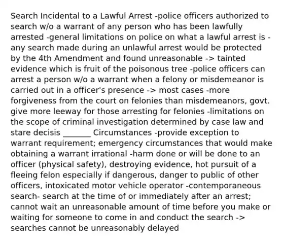 Search Incidental to a Lawful Arrest -police officers authorized to search w/o a warrant of any person who has been lawfully arrested -general limitations on police on what a lawful arrest is - any search made during an unlawful arrest would be protected by the 4th Amendment and found unreasonable -> tainted evidence which is fruit of the poisonous tree -police officers can arrest a person w/o a warrant when a felony or misdemeanor is carried out in a officer's presence -> most cases -more forgiveness from the court on felonies than misdemeanors, govt. give more leeway for those arresting for felonies -limitations on the scope of criminal investigation determined by case law and stare decisis _______ Circumstances -provide exception to warrant requirement; emergency circumstances that would make obtaining a warrant irrational -harm done or will be done to an officer (physical safety), destroying evidence, hot pursuit of a fleeing felon especially if dangerous, danger to public of other officers, intoxicated motor vehicle operator -contemporaneous search- search at the time of or immediately after an arrest; cannot wait an unreasonable amount of time before you make or waiting for someone to come in and conduct the search -> searches cannot be unreasonably delayed