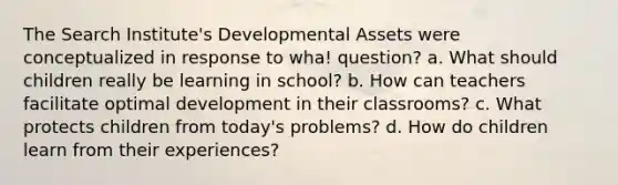 The Search Institute's Developmental Assets were conceptualized in response to wha! question? a. What should children really be learning in school? b. How can teachers facilitate optimal development in their classrooms? c. What protects children from today's problems? d. How do children learn from their experiences?