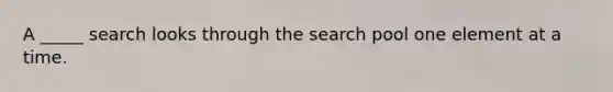 A _____ search looks through the search pool one element at a time.