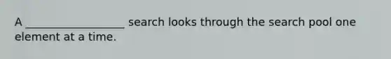 A __________________ search looks through the search pool one element at a time.