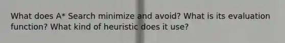 What does A* Search minimize and avoid? What is its evaluation function? What kind of heuristic does it use?