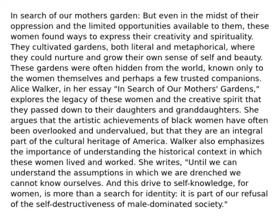 In search of our mothers garden: But even in the midst of their oppression and the limited opportunities available to them, these women found ways to express their creativity and spirituality. They cultivated gardens, both literal and metaphorical, where they could nurture and grow their own sense of self and beauty. These gardens were often hidden from the world, known only to the women themselves and perhaps a few trusted companions. Alice Walker, in her essay "In Search of Our Mothers' Gardens," explores the legacy of these women and the creative spirit that they passed down to their daughters and granddaughters. She argues that the artistic achievements of black women have often been overlooked and undervalued, but that they are an integral part of the cultural heritage of America. Walker also emphasizes the importance of understanding the historical context in which these women lived and worked. She writes, "Until we can understand the assumptions in which we are drenched we cannot know ourselves. And this drive to self-knowledge, for women, is more than a search for identity: it is part of our refusal of the self-destructiveness of male-dominated society."