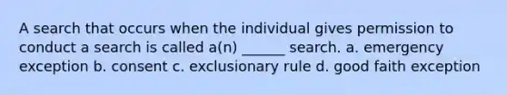 A search that occurs when the individual gives permission to conduct a search is called a(n) ______ search. a. emergency exception b. consent c. exclusionary rule d. good faith exception