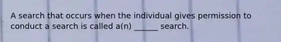 A search that occurs when the individual gives permission to conduct a search is called a(n) ______ search.