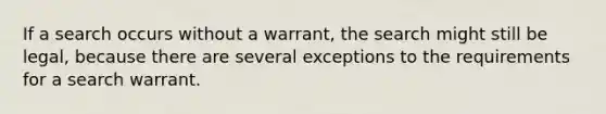 If a search occurs without a warrant, the search might still be legal, because there are several exceptions to the requirements for a search warrant.