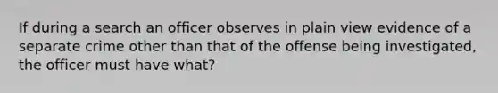 If during a search an officer observes in plain view evidence of a separate crime other than that of the offense being investigated, the officer must have what?