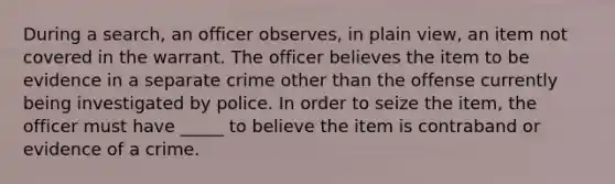 ​During a search, an officer observes, in plain view, an item not covered in the warrant. The officer believes the item to be evidence in a separate crime other than the offense currently being investigated by police. In order to seize the item, the officer must have _____ to believe the item is contraband or evidence of a crime.