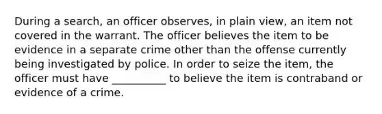 During a search, an officer observes, in plain view, an item not covered in the warrant. The officer believes the item to be evidence in a separate crime other than the offense currently being investigated by police. In order to seize the item, the officer must have __________ to believe the item is contraband or evidence of a crime.