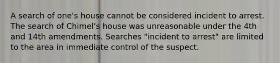 A search of one's house cannot be considered incident to arrest. The search of Chimel's house was unreasonable under the 4th and 14th amendments. Searches "incident to arrest" are limited to the area in immediate control of the suspect.