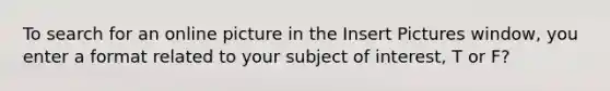 To search for an online picture in the Insert Pictures window, you enter a format related to your subject of interest, T or F?