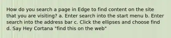 How do you search a page in Edge to find content on the site that you are visiting? a. Enter search into the start menu b. Enter search into the address bar c. Click the ellipses and choose find d. Say Hey Cortana "find this on the web"