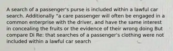 A search of a passenger's purse is included within a lawful car search. Additionally "a care passenger will often be engaged in a common enterprise with the driver, and have the same interest in concealing the fruits or the evidence of their wrong doing But compare Di Re: that searches of a passenger's clothing were not included within a lawful car search