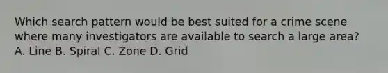 Which search pattern would be best suited for a crime scene where many investigators are available to search a large​ area? A. Line B. Spiral C. Zone D. Grid