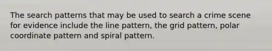 The search patterns that may be used to search a crime scene for evidence include the line pattern, the grid pattern, polar coordinate pattern and spiral pattern.