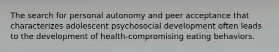 The search for personal autonomy and peer acceptance that characterizes adolescent psychosocial development often leads to the development of health-compromising eating behaviors.