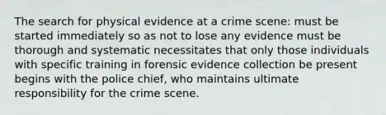 The search for physical evidence at a crime scene: must be started immediately so as not to lose any evidence must be thorough and systematic necessitates that only those individuals with specific training in forensic evidence collection be present begins with the police chief, who maintains ultimate responsibility for the crime scene.