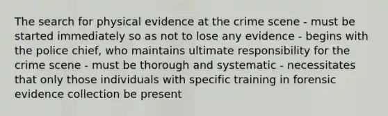 The search for physical evidence at the crime scene - must be started immediately so as not to lose any evidence - begins with the police chief, who maintains ultimate responsibility for the crime scene - must be thorough and systematic - necessitates that only those individuals with specific training in forensic evidence collection be present