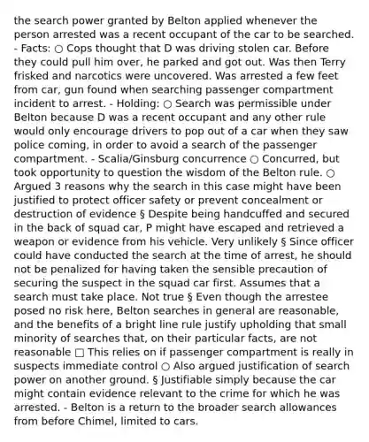 the search power granted by Belton applied whenever the person arrested was a recent occupant of the car to be searched. - Facts: ○ Cops thought that D was driving stolen car. Before they could pull him over, he parked and got out. Was then Terry frisked and narcotics were uncovered. Was arrested a few feet from car, gun found when searching passenger compartment incident to arrest. - Holding: ○ Search was permissible under Belton because D was a recent occupant and any other rule would only encourage drivers to pop out of a car when they saw police coming, in order to avoid a search of the passenger compartment. - Scalia/Ginsburg concurrence ○ Concurred, but took opportunity to question the wisdom of the Belton rule. ○ Argued 3 reasons why the search in this case might have been justified to protect officer safety or prevent concealment or destruction of evidence § Despite being handcuffed and secured in the back of squad car, P might have escaped and retrieved a weapon or evidence from his vehicle. Very unlikely § Since officer could have conducted the search at the time of arrest, he should not be penalized for having taken the sensible precaution of securing the suspect in the squad car first. Assumes that a search must take place. Not true § Even though the arrestee posed no risk here, Belton searches in general are reasonable, and the benefits of a bright line rule justify upholding that small minority of searches that, on their particular facts, are not reasonable □ This relies on if passenger compartment is really in suspects immediate control ○ Also argued justification of search power on another ground. § Justifiable simply because the car might contain evidence relevant to the crime for which he was arrested. - Belton is a return to the broader search allowances from before Chimel, limited to cars.