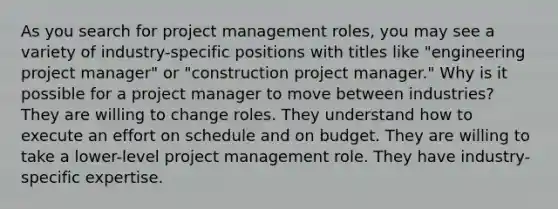 As you search for project management roles, you may see a variety of industry-specific positions with titles like "engineering project manager" or "construction project manager." Why is it possible for a project manager to move between industries? They are willing to change roles. They understand how to execute an effort on schedule and on budget. They are willing to take a lower-level project management role. They have industry-specific expertise.