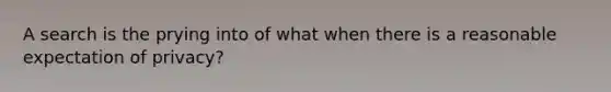 A search is the prying into of what when there is a reasonable expectation of privacy?