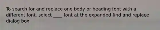 To search for and replace one body or heading font with a different font, select ____ font at the expanded find and replace dialog box