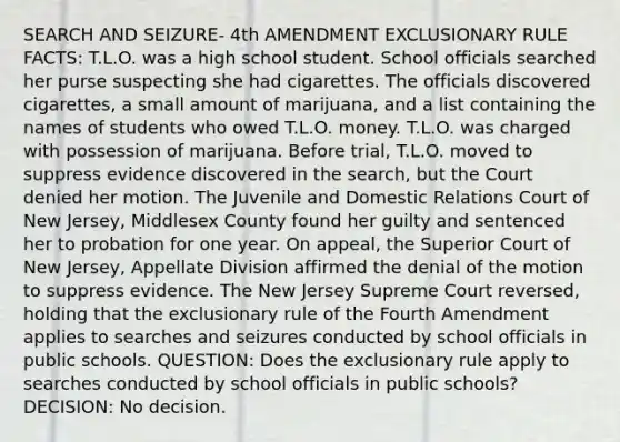 SEARCH AND SEIZURE- 4th AMENDMENT EXCLUSIONARY RULE FACTS: T.L.O. was a high school student. School officials searched her purse suspecting she had cigarettes. The officials discovered cigarettes, a small amount of marijuana, and a list containing the names of students who owed T.L.O. money. T.L.O. was charged with possession of marijuana. Before trial, T.L.O. moved to suppress evidence discovered in the search, but the Court denied her motion. The Juvenile and Domestic Relations Court of New Jersey, Middlesex County found her guilty and sentenced her to probation for one year. On appeal, the Superior Court of New Jersey, Appellate Division affirmed the denial of the motion to suppress evidence. The New Jersey Supreme Court reversed, holding that the exclusionary rule of the Fourth Amendment applies to searches and seizures conducted by school officials in public schools. QUESTION: Does the exclusionary rule apply to searches conducted by school officials in public schools? DECISION: No decision.