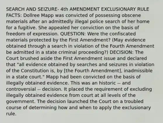 SEARCH AND SEIZURE- 4th AMENDMENT EXCLUSIONARY RULE FACTS: Dollree Mapp was convicted of possessing obscene materials after an admittedly illegal police search of her home for a fugitive. She appealed her conviction on the basis of freedom of expression. QUESTION: Were the confiscated materials protected by the First Amendment? (May evidence obtained through a search in violation of the Fourth Amendment be admitted in a state criminal proceeding?) DECISION: The Court brushed aside the First Amendment issue and declared that "all evidence obtained by searches and seizures in violation of the Constitution is, by [the Fourth Amendment], inadmissible in a state court." Mapp had been convicted on the basis of illegally obtained evidence. This was an historic -- and controversial -- decision. It placed the requirement of excluding illegally obtained evidence from court at all levels of the government. The decision launched the Court on a troubled course of determining how and when to apply the exclusionary rule.