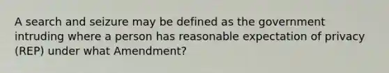 A search and seizure may be defined as the government intruding where a person has reasonable expectation of privacy (REP) under what Amendment?