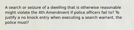 A search or seizure of a dwelling that is otherwise reasonable might violate the 4th Amendment if police officers fail to? To justify a no knock entry when executing a search warrant, the police must?